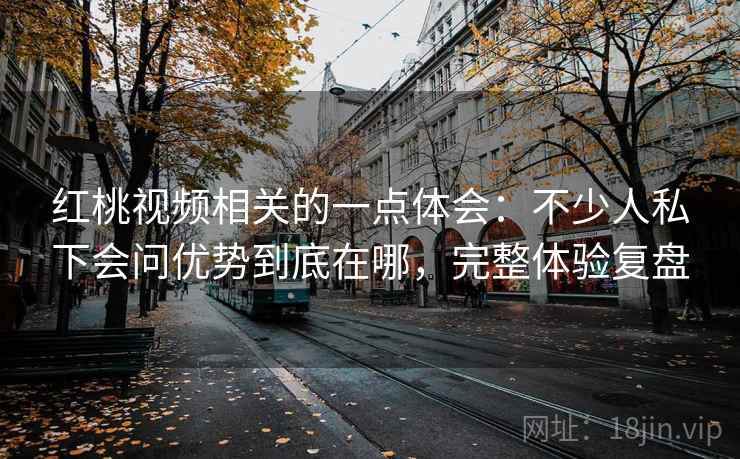红桃视频相关的一点体会：不少人私下会问优势到底在哪，完整体验复盘