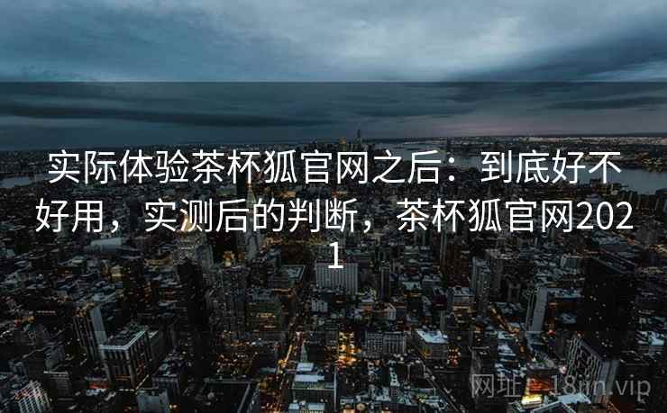 实际体验茶杯狐官网之后:到底好不好用,实测后的判断,茶杯狐官网2021 实际体验茶杯狐官网之后:到底好不好用,实测后的判断,茶杯狐官网2021
