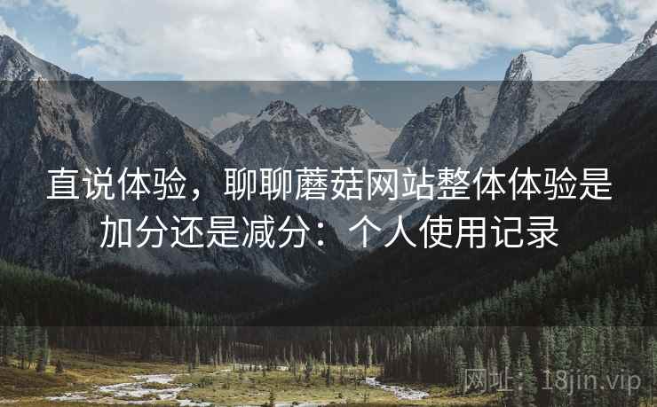 直说体验,聊聊蘑菇网站整体体验是加分还是减分:个人使用记录 直说体验,聊聊蘑菇网站整体体验是加分还是减分:个人使用记录
