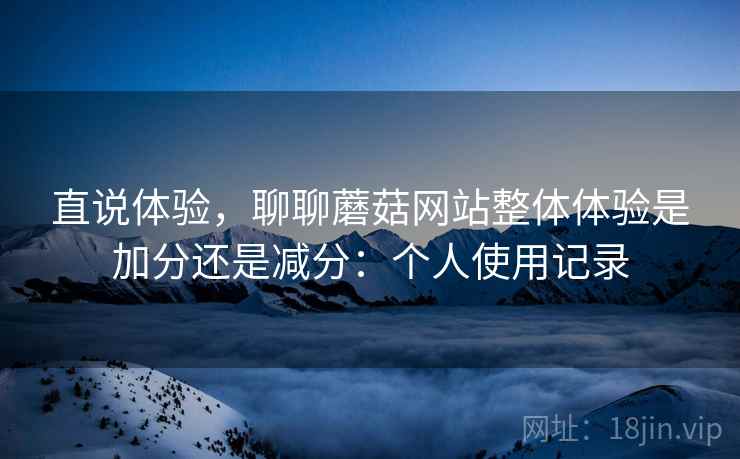 直说体验,聊聊蘑菇网站整体体验是加分还是减分:个人使用记录 直说体验,聊聊蘑菇网站整体体验是加分还是减分:个人使用记录