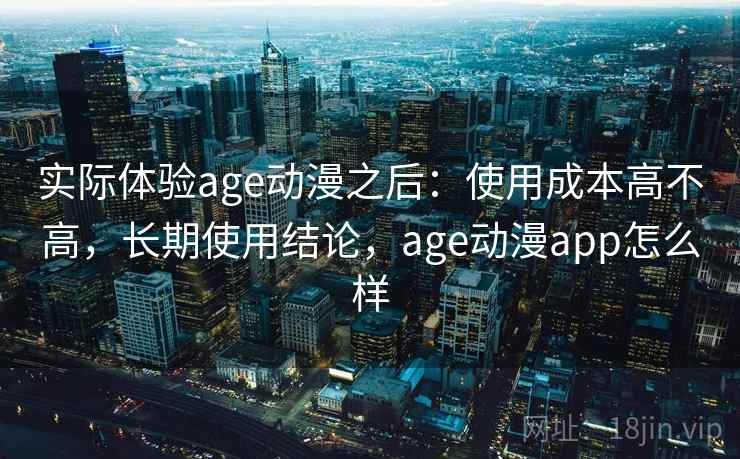 实际体验age动漫之后:使用成本高不高,长期使用结论,age动漫app怎么样 实际体验age动漫之后:使用成本高不高,长期使用结论,age动漫app怎么样