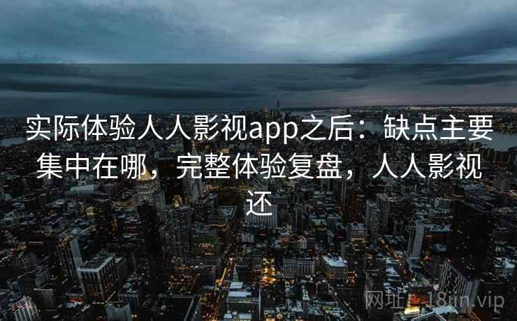 实际体验人人影视app之后：缺点主要集中在哪，完整体验复盘，人人影视还