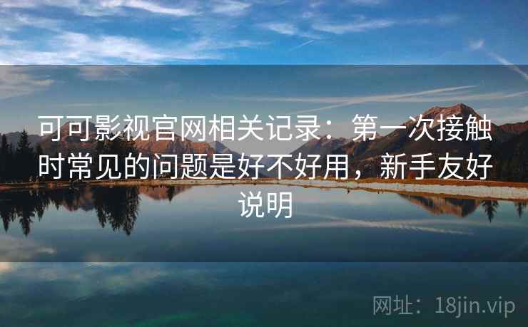 可可影视官网相关记录：第一次接触时常见的问题是好不好用，新手友好说明