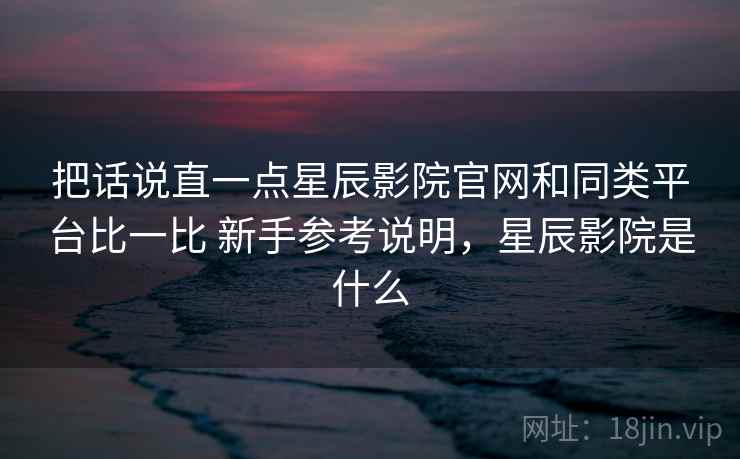 把话说直一点星辰影院官网和同类平台比一比 新手参考说明，星辰影院是什么
