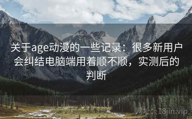 关于age动漫的一些记录:很多新用户会纠结电脑端用着顺不顺,实测后的判断 关于age动漫的一些记录:很多新用户会纠结电脑端用着顺不顺,实测后的判断