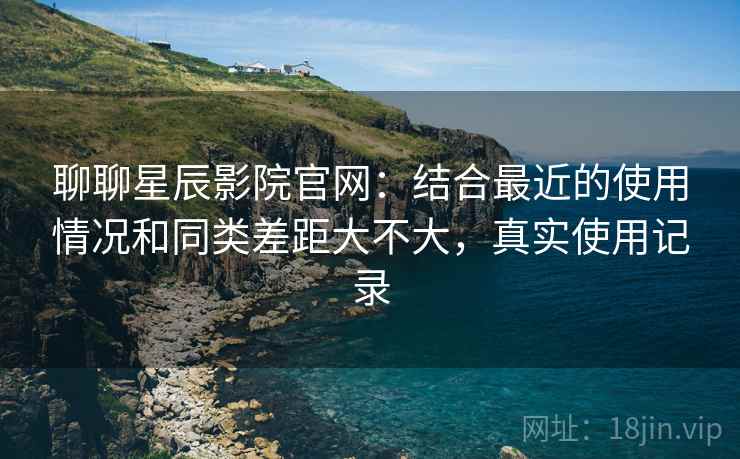 聊聊星辰影院官网：结合最近的使用情况和同类差距大不大，真实使用记录