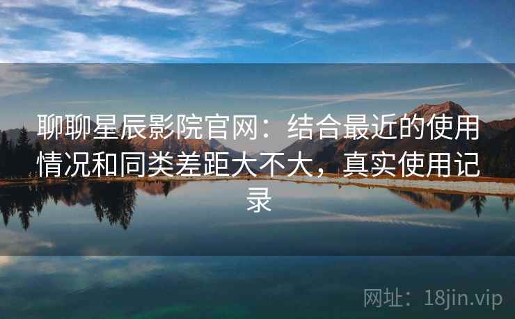 聊聊星辰影院官网：结合最近的使用情况和同类差距大不大，真实使用记录