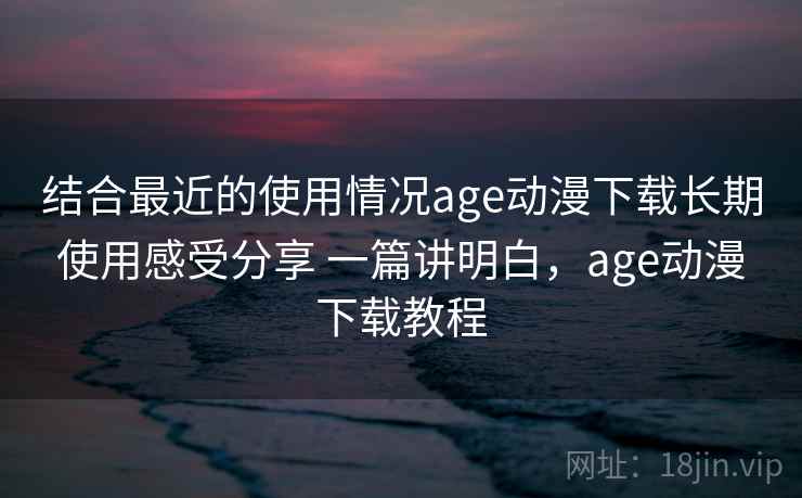 结合最近的使用情况age动漫下载长期使用感受分享 一篇讲明白,age动漫下载教程 结合最近的使用情况age动漫下载长期使用感受分享 一篇讲明白,age动漫下载教程