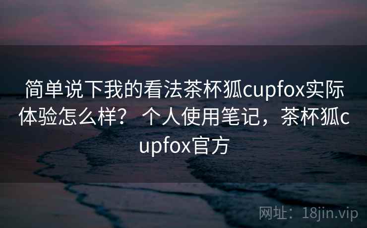 简单说下我的看法茶杯狐cupfox实际体验怎么样？ 个人使用笔记，茶杯狐cupfox官方