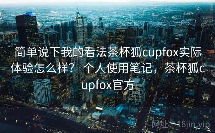 简单说下我的看法茶杯狐cupfox实际体验怎么样？ 个人使用笔记，茶杯狐cupfox官方