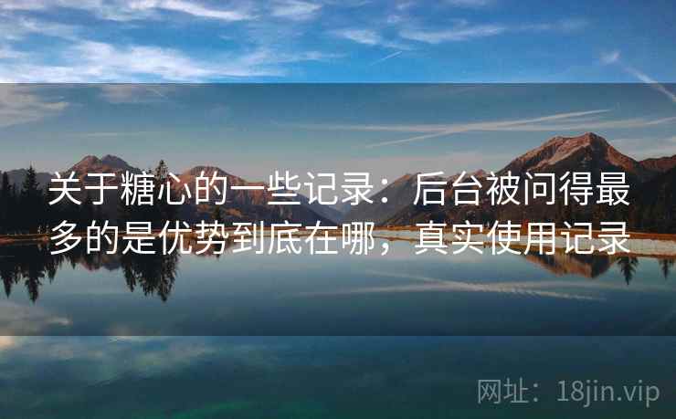 关于糖心的一些记录:后台被问得最多的是优势到底在哪,真实使用记录 关于糖心的一些记录:后台被问得最多的是优势到底在哪,真实使用记录