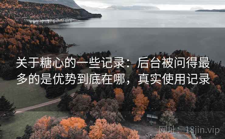 关于糖心的一些记录:后台被问得最多的是优势到底在哪,真实使用记录 关于糖心的一些记录:后台被问得最多的是优势到底在哪,真实使用记录
