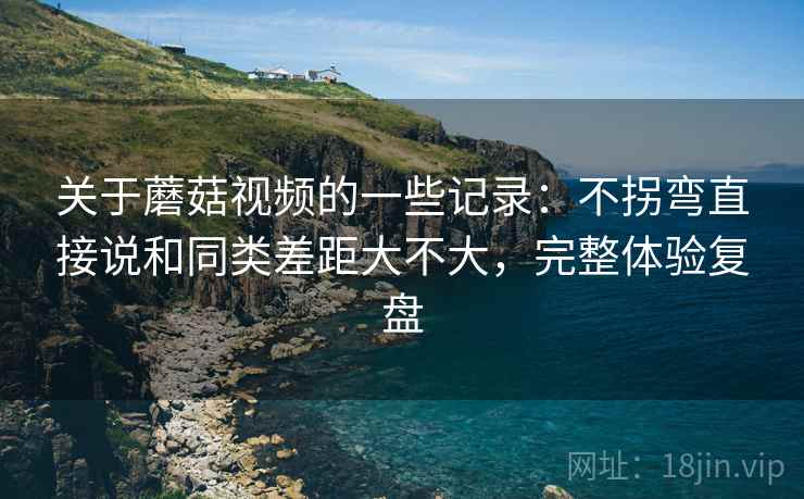 关于蘑菇视频的一些记录：不拐弯直接说和同类差距大不大，完整体验复盘