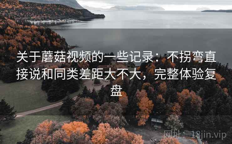 关于蘑菇视频的一些记录：不拐弯直接说和同类差距大不大，完整体验复盘