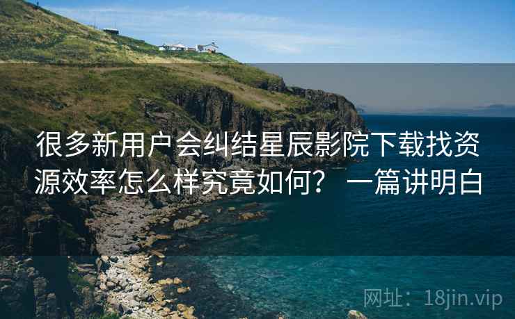 很多新用户会纠结星辰影院下载找资源效率怎么样究竟如何? 一篇讲明白 很多新用户会纠结星辰影院下载找资源效率怎么样究竟如何? 一篇讲明白