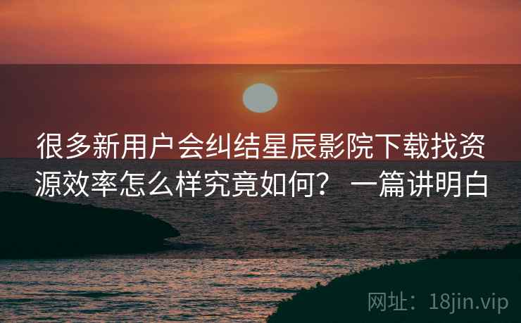 很多新用户会纠结星辰影院下载找资源效率怎么样究竟如何? 一篇讲明白 很多新用户会纠结星辰影院下载找资源效率怎么样究竟如何? 一篇讲明白