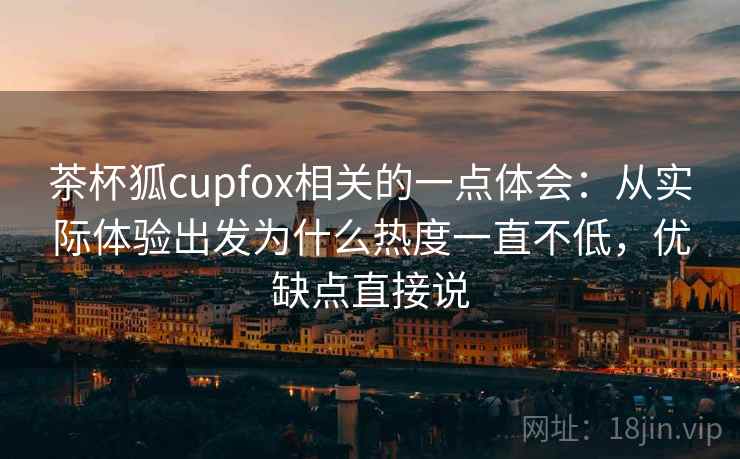 茶杯狐cupfox相关的一点体会：从实际体验出发为什么热度一直不低，优缺点直接说