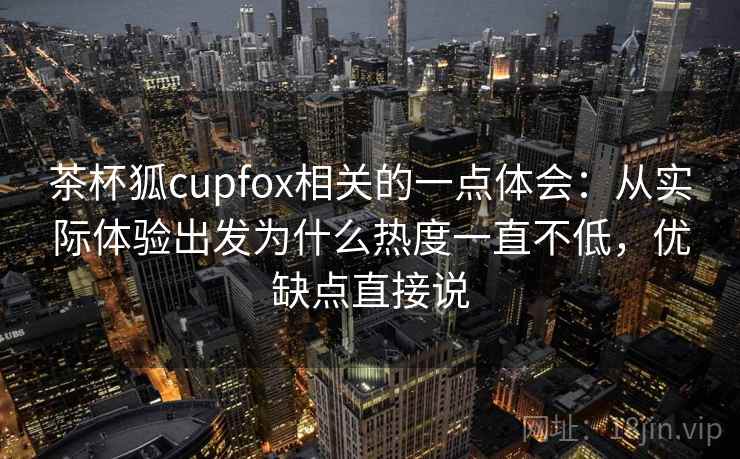 茶杯狐cupfox相关的一点体会：从实际体验出发为什么热度一直不低，优缺点直接说