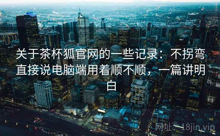 关于茶杯狐官网的一些记录：不拐弯直接说电脑端用着顺不顺，一篇讲明白