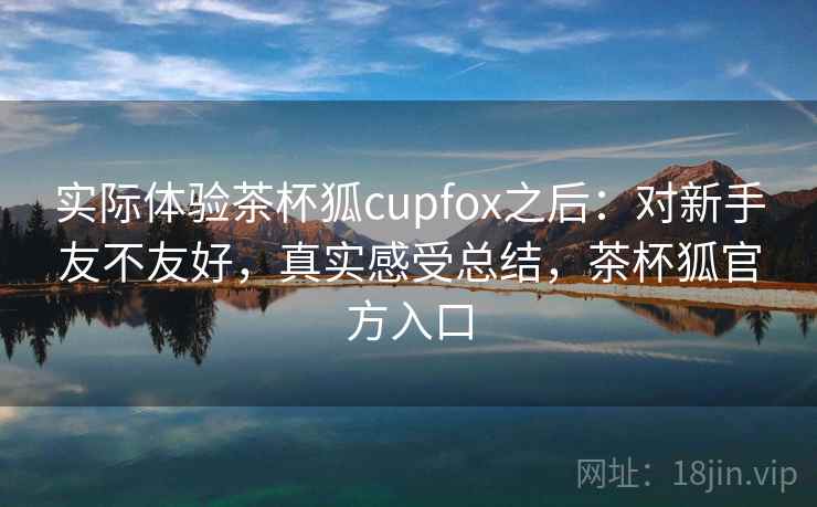 实际体验茶杯狐cupfox之后：对新手友不友好，真实感受总结，茶杯狐官方入口