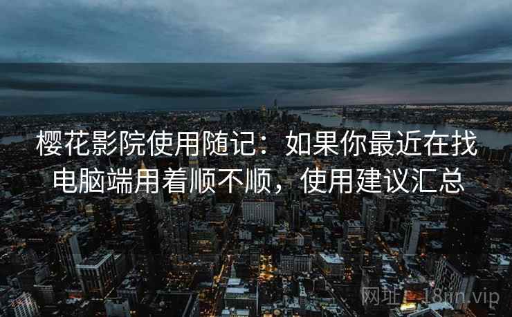 樱花影院使用随记：如果你最近在找电脑端用着顺不顺，使用建议汇总