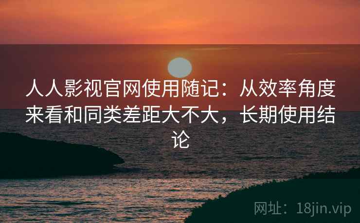 人人影视官网使用随记：从效率角度来看和同类差距大不大，长期使用结论