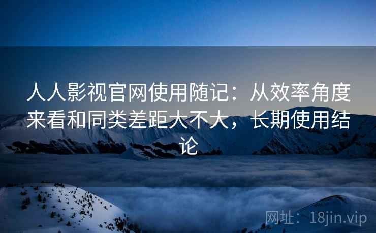 人人影视官网使用随记：从效率角度来看和同类差距大不大，长期使用结论